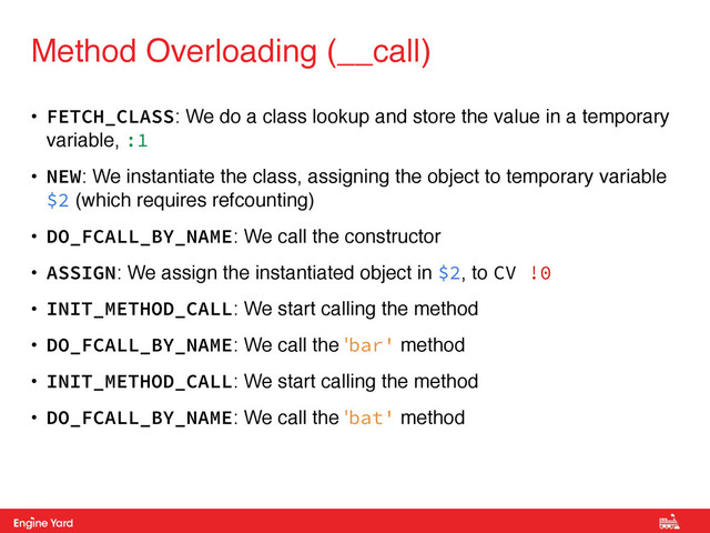 Proprietary and Confidential
• FETCH_CLASS: We do a class lookup and store the value in a temporary
variable, :1!
• NEW: We instantiate the class, assigning the object to temporary variable
$2 (which requires refcounting)!
• DO_FCALL_BY_NAME: We call the constructor!
• ASSIGN: We assign the instantiated object in $2, to CV !0!
• INIT_METHOD_CALL: We start calling the method!
• DO_FCALL_BY_NAME: We call the 'bar' method!
• INIT_METHOD_CALL: We start calling the method!
• DO_FCALL_BY_NAME: We call the 'bat' method
Method Overloading (__call)
