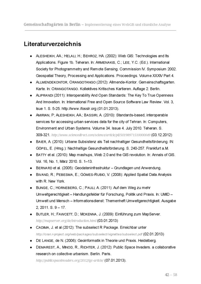 Gemeinschaftsgärten in Berlin – Implementierung eines WebGIS und räumliche Analyse
Literaturverzeichnis
● ALESHEIKH, AA.; HELALI, H.; BEHROZ, HA. (2002): Web GIS: Technologies and Its
Applications. Figure 1b. Teheran. In: ARMENAKIS, C.; LEE, Y.C. (Ed.). International
Society for Photogrammetry and Remote Sensing. Commission IV. Symposium 2002.
Geospatial Theory, Processing and Applications. Proceedings. Volume XXXIV Part 4.
● ALLMENDEKONTOR, ORANGOTANGO (2012): Allmende-Kontor. Gemeinschaftsgarten.
Karte. In: ORANGOTANGO. Kollektives Kritisches Kartieren. Auflage 2. Berlin.
● ALIPRANDI (2011): Interoperability And Open Standards: The Key To True Openness
And Innovation. In: International Free and Open Source Software Law Review. Vol. 3,
Isue 1. S. 5-25. http://www.ifosslr.org (01.01.2013).
● AMIRIAN, P; ALESHEIKH, AA.; BASSIRI, A. (2010): Standards-based, interoperable
services for accessing urban services data for the city of Tehran. In: Computers,
Environment and Urban Systems. Volume 34. Issue 4. July 2010. Teheran. S.
309-321. http://www.sciencedirect.com/science/article/pii/S0198971510000049 (03.12.2012)
● BAIER, A. (2010): Urbane Subsistenz als Teil nachhaltiger Gesundheitsförderung. IN:
GÖPEL, E. (Hrsg.): Nachhaltige Gesundheitsförderung. S. 240-257. Frankfurt a.M.
● BATTY et al. (2010): Map mashups, Web 2.0 and the GIS revolution. In: Annals of GIS.
Vol. 16, No. 1, März 2010. S. 1–13.
● BERNARD et al. (2005): Geodateninfrastruktur – Grundlagen und Anwendung.
● BIVAND, R.; PEBESMA, E.; GÓMES-RUBIO, V. (2008): Applied Spatial Data Analysis
with R. New York.
● BUNGE, C.; HORNEBERG, C.; PAULI, A. (2011): Auf dem Weg zu mehr
Umweltgerechtigkeit – Handlungsfelder für Forschung, Politik und Praxis. In: UMID –
Umwelt und Mensch – Informationsdienst: Themenheft Umweltgerechtigkeit. Ausgabe
2, 2011. S. 9 – 17.
● BUTLER, H.; FAWCETT, D.; MCKENNA, J. (2009): Einführung zum MapServer.
http://mapserver.org/de/introduction.html (03.01.2013)
● CADIMA, J. et al (2012): The subselect R Package. Erreichbar unter
http://cran.r-project.org/web/packages/subselect/vignettes/subselect.pdf (02.01.2013)
● DE LANGE, de N. (2006): Geoinformatik in Theorie und Praxis. Heidelberg.
● DEMAREST, A., MINOD, R., RICHTER, J. (2012): Public Space Invaders. a collaborative
research on collective urbanism. Berlin. Paris.
http://publicspaceinvaders.org/2012/igc-article/ (07.01.2013).
42 – 58
