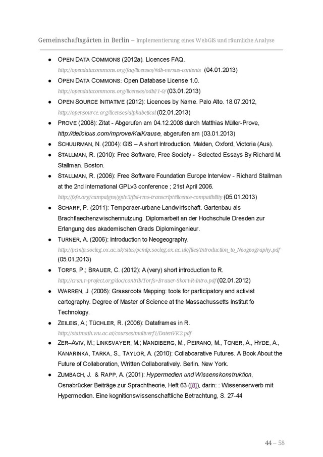 Gemeinschaftsgärten in Berlin – Implementierung eines WebGIS und räumliche Analyse
● OPEN DATA COMMONS (2012a). Licences FAQ.
http://opendatacommons.org/faq/licenses/#db-versus-contents (04.01.2013)
● OPEN DATA COMMONS: Open Database License 1.0.
http://opendatacommons.org/licenses/odbl/1-0/ (03.01.2013)
● OPEN SOURCE INITIATIVE (2012): Licences by Name. Palo Alto. 18.07.2012,
http://opensource.org/licenses/alphabetical (02.01.2013)
● PROVE (2008): Zitat - Abgerufen am 04.12.2008 durch Matthias Müller-Prove,
http://delicious.com/mprove/KaiKrause, abgerufen am (03.01.2013)
● SCHUURMAN, N. (2004): GIS – A short Introduction. Malden, Oxford, Victoria (Aus).
● STALLMAN, R. (2010): Free Software, Free Society - Selected Essays By Richard M.
Stallman. Boston.
● STALLMAN, R. (2006): Free Software Foundation Europe Interview - Richard Stallman
at the 2nd international GPLv3 conference ; 21st April 2006.
http://fsfe.org/campaigns/gplv3/fisl-rms-transcript#licence-compatibility (05.01.2013)
● SCHARF, P. (2011): Temporaer-urbane Landwirtschaft. Gartenbau als
Brachflaechenzwischennutzung. Diplomarbeit an der Hochschule Dresden zur
Erlangung des akademischen Grads Diplomingenieur.
● TURNER, A. (2006): Introduction to Neogeography.
http://pcmlp.socleg.ox.ac.uk/sites/pcmlp.socleg.ox.ac.uk/files/Introduction_to_Neogeography.pdf
(05.01.2013)
● TORFS, P.; BRAUER, C. (2012): A (very) short introduction to R.
http://cran.r-project.org/doc/contrib/Torfs+Brauer-Short-R-Intro.pdf (02.01.2012)
● WARREN, J. (2006): Grassroots Mapping: tools for participatory and activist
cartography. Degree of Master of Science at the Massachussetts Institut fo
Technology.
● ZEILEIS, A.; TÜCHLER, R. (2006): Dataframes in R.
http://statmath.wu.ac.at/courses/multverf1/DatenVK2.pdf
● ZER–AVIV, M.; LINKSVAYER, M.; MANDIBERG, M., PEIRANO, M., TONER, A., HYDE, A.,
KANARINKA, TARKA, S., TAYLOR, A. (2010): Collaboarative Futures. A Book About the
Future of Collaboration, Written Collaboratively. Berlin. New York.
● ZUMBACH, J. & RAPP, A. (2001): Hypermedien und Wissenskonstruktion,
Osnabrücker Beiträge zur Sprachtheorie, Heft 63 ([8]), darin: : Wissenserwerb mit
Hypermedien. Eine kognitionswissenschaftliche Betrachtung, S. 27-44
44 – 58
