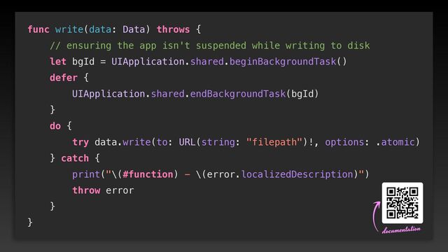 func write(data: Data) throws {


// ensuring the app isn't suspended while writing to disk


let bgId = UIApplication.shared.beginBackgroundTask()


defer {


UIApplication.shared.endBackgroundTask(bgId)


}


do {


try data.write(to: URL(string: "filepath")!, options: .atomic)


} catch {


print("\(#function) - \(error.localizedDescription)")


throw error


}


}
