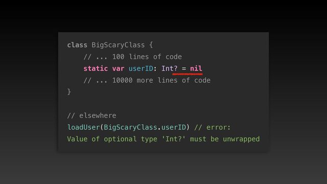 class BigScaryClass {


// ... 100 lines of code


static var userID: Int? = nil


// ... 10000 more lines of code


}


// elsewhere


loadUser(BigScaryClass.userID) // error:
 
Value of optional type 'Int?' must be unwrapped
