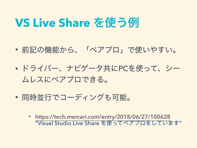 VS Live Share Λ࢖͏ྫ
• લهͷػೳ͔ΒɺʮϖΞϓϩʯͰ࢖͍΍͍͢ɻ
• υϥΠόʔɺφϏήʔλڞʹPCΛ࢖ͬͯɺγʔ
ϜϨεʹϖΞϓϩͰ͖Δɻ
• ಉ࣌ฒߦͰίʔσΟϯά΋Մೳɻ
• https://tech.mercari.com/entry/2018/06/27/100628  
“Visual Studio Live Share Λ࢖ͬͯϖΞϓϩΛ͍ͯ͠·͢”
