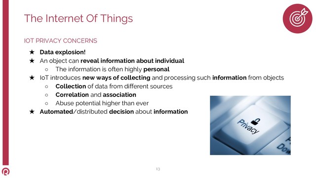 IOT PRIVACY CONCERNS
★ Data explosion!
★ An object can reveal information about individual
○ The information is often highly personal
★ IoT introduces new ways of collecting and processing such information from objects
○ Collection of data from different sources
○ Correlation and association
○ Abuse potential higher than ever
★ Automated/distributed decision about information
The Internet Of Things
13
