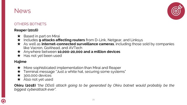 OTHERS BOTNETS
Reaper (2016)
★ Based in part on Mirai
★ Includes 9 attacks affecting routers from D-Link, Netgear, and Linksys
★ As well as internet-connected surveillance cameras, including those sold by companies
like Vacron, GoAhead, and AVTech
★ Anywhere between 10,000-20,000 and a million devices
★ Has not yet been used
Hajime
★ More sophisticated implementation than Mirai and Reaper
★ Terminal message “Just a white hat, securing some systems”
★ 300,000 devices
★ Also not yet used
Okiru (2018) “the DDoS attack going to be generated by Okiru botnet would probably be the
biggest cyberattack ever”.
News
21
