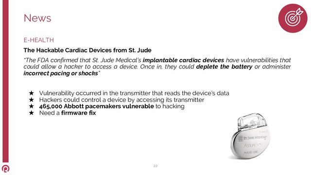 E-HEALTH
The Hackable Cardiac Devices from St. Jude
“The FDA confirmed that St. Jude Medical’s implantable cardiac devices have vulnerabilities that
could allow a hacker to access a device. Once in, they could deplete the battery or administer
incorrect pacing or shocks”
★ Vulnerability occurred in the transmitter that reads the device’s data
★ Hackers could control a device by accessing its transmitter
★ 465,000 Abbott pacemakers vulnerable to hacking
★ Need a firmware fix
News
22
