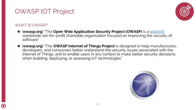 WHAT IS OWASP?
★ [owasp.org] “The Open Web Application Security Project (OWASP) is a 501(c)(3)
worldwide not-for-profit charitable organization focused on improving the security of
software”
★ [owasp.org] “The OWASP Internet of Things Project is designed to help manufacturers,
developers, and consumers better understand the security issues associated with the
Internet of Things, and to enable users in any context to make better security decisions
when building, deploying, or assessing IoT technologies”
OWASP IOT Project
28
