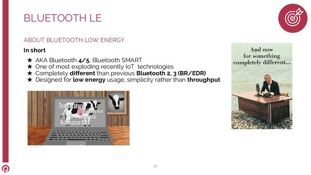 ABOUT BLUETOOTH LOW ENERGY
In short
★ AKA Bluetooth 4/5, Bluetooth SMART
★ One of most exploding recently IoT technologies
★ Completely different than previous Bluetooth 2, 3 (BR/EDR)
★ Designed for low energy usage, simplicity rather than throughput
BLUETOOTH LE
42

