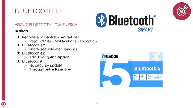 ABOUT BLUETOOTH LOW ENERGY
In short
★ Peripheral / Central / Advertiser
○ Read - Write - Notifications - Indication
★ Bluetooth 4.0
○ Weak security mechanisms
★ Bluetooth 4.2
○ Add strong encryption
★ Bluetooth 5
○ No security update
○ Throughput & Range ++
BLUETOOTH LE
43
