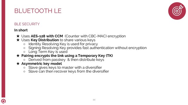 BLE SECURITY
In short
★ Uses AES-128 with CCM (Counter with CBC-MAC) encryption
★ Uses Key Distribution to share various keys
○ Identity Resolving Key is used for privacy
○ Signing Resolving Key provides fast authentication without encryption
○ Long Term Key is used
★ Pairing encrypts the link using a Temporary Key (TK)
○ Derived from passkey & then distribute keys
★ Asymmetric key model
○ Slave gives keys to master with a diversifier
○ Slave can then recover keys from the diversifier
BLUETOOTH LE
44
