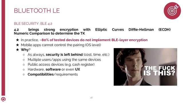 BLE SECURITY: BLE 4.2
4.2 brings strong encryption with Elliptic Curves Diffie-Hellman (ECDH)
Numeric Comparison to determine the TK
★ In practice, ~80% of tested devices do not implement BLE-layer encryption
★ Mobile apps cannot control the pairing (OS level)
★ Why?
○ As always, security is left behind (cost, time, etc.)
○ Multiple users/apps using the same devices
○ Public access devices (e.g. cash register)
○ Hardware, software or even UX
○ Compatibilities/requirements
BLUETOOTH LE
46
