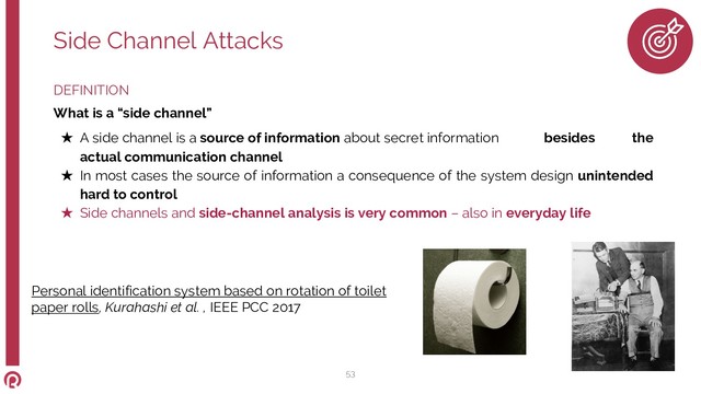 DEFINITION
What is a “side channel”
★ A side channel is a source of information about secret information besides the
actual communication channel
★ In most cases the source of information a consequence of the system design unintended
hard to control
★ Side channels and side-channel analysis is very common – also in everyday life
Side Channel Attacks
53
Personal identification system based on rotation of toilet
paper rolls, Kurahashi et al. , IEEE PCC 2017
