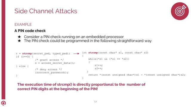 EXAMPLE
A PIN code check
★ Consider a PIN check running on an embedded processor
★ The PIN check could be programmed in the following straightforward way
Side Channel Attacks
54
r = strcmp(secret_pwd, typed_pwd);
if (r==0) {
/* grant access */
s = access_secret_data();
} else {
/* deny access */
incorrect_password();
}
int strcmp(const char* s1, const char* s2)
{
while(*s1 && (*s1 == *s2))
{
s1++;
s2++;
}
return *(const unsigned char*)s1 - *(const unsigned char*)s2;
}
The execution time of strcmp() is directly proportional to the number of
correct PIN digits at the beginning of the PIN!

