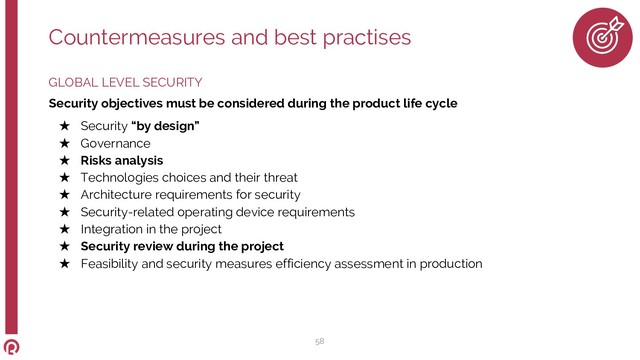 GLOBAL LEVEL SECURITY
Security objectives must be considered during the product life cycle
★ Security “by design”
★ Governance
★ Risks analysis
★ Technologies choices and their threat
★ Architecture requirements for security
★ Security-related operating device requirements
★ Integration in the project
★ Security review during the project
★ Feasibility and security measures efficiency assessment in production
Countermeasures and best practises
58
