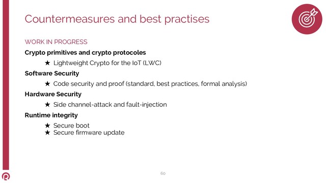WORK IN PROGRESS
Crypto primitives and crypto protocoles
★ Lightweight Crypto for the IoT (LWC)
Software Security
★ Code security and proof (standard, best practices, formal analysis)
Hardware Security
★ Side channel-attack and fault-injection
Runtime integrity
★ Secure boot
★ Secure firmware update
60
Countermeasures and best practises
