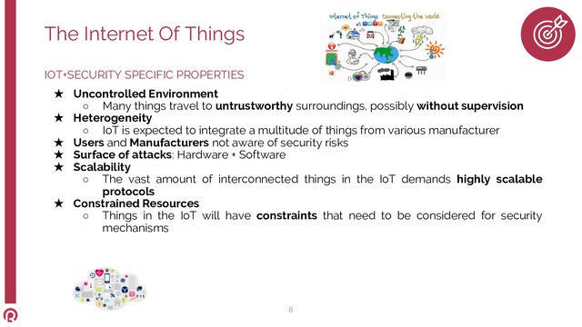 IOT+SECURITY SPECIFIC PROPERTIES
★ Uncontrolled Environment
○ Many things travel to untrustworthy surroundings, possibly without supervision
★ Heterogeneity
○ IoT is expected to integrate a multitude of things from various manufacturer
★ Users and Manufacturers not aware of security risks
★ Surface of attacks: Hardware + Software
★ Scalability
○ The vast amount of interconnected things in the IoT demands highly scalable
protocols
★ Constrained Resources
○ Things in the IoT will have constraints that need to be considered for security
mechanisms
The Internet Of Things
8
