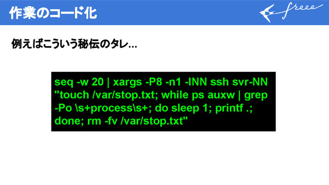 作業のコード化
例えばこういう秘伝のタレ...
seq -w 20 | xargs -P8 -n1 -INN ssh svr-NN
"touch /var/stop.txt; while ps auxw | grep
-Po \s+process\s+; do sleep 1; printf .;
done; rm -fv /var/stop.txt"

