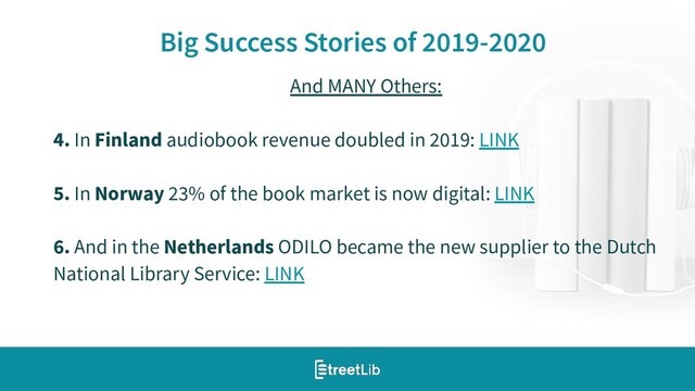 11
Big Success Stories of 2019-2020
And MANY Others:
4. In Finland audiobook revenue doubled in 2019: LINK
5. In Norway 23% of the book market is now digital: LINK
6. And in the Netherlands ODILO became the new supplier to the Dutch
National Library Service: LINK
