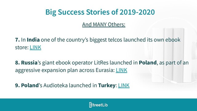 12
Big Success Stories of 2019-2020
And MANY Others:
7. In India one of the country’s biggest telcos launched its own ebook
store: LINK
8. Russia’s giant ebook operator LitRes launched in Poland, as part of an
aggressive expansion plan across Eurasia: LINK
9. Poland’s Audioteka launched in Turkey: LINK
