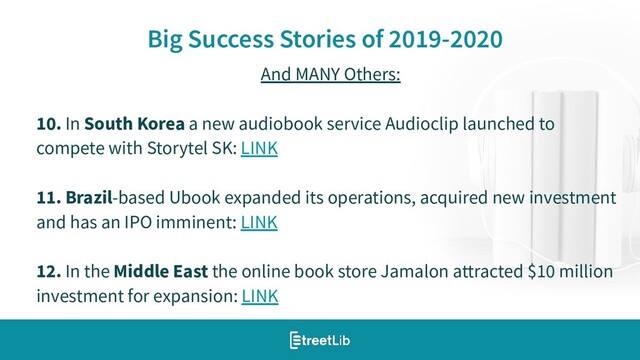 13
Big Success Stories of 2019-2020
And MANY Others:
10. In South Korea a new audiobook service Audioclip launched to
compete with Storytel SK: LINK
11. Brazil-based Ubook expanded its operations, acquired new investment
and has an IPO imminent: LINK
12. In the Middle East the online book store Jamalon attracted $10 million
investment for expansion: LINK

