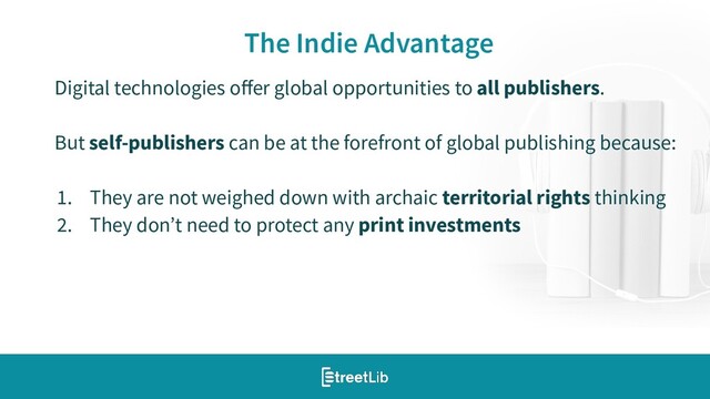 15
The Indie Advantage
Digital technologies oﬀer global opportunities to all publishers.
But self-publishers can be at the forefront of global publishing because:
1. They are not weighed down with archaic territorial rights thinking
2. They don’t need to protect any print investments
