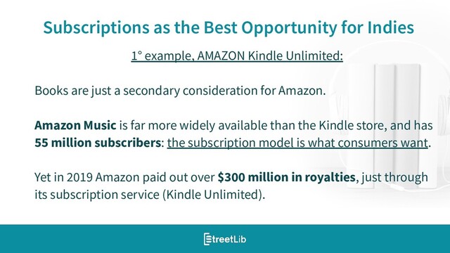 16
Subscriptions as the Best Opportunity for Indies
1° example, AMAZON Kindle Unlimited:
Books are just a secondary consideration for Amazon.
Amazon Music is far more widely available than the Kindle store, and has
55 million subscribers: the subscription model is what consumers want.
Yet in 2019 Amazon paid out over $300 million in royalties, just through
its subscription service (Kindle Unlimited).
