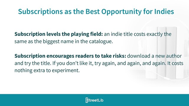 19
Subscriptions as the Best Opportunity for Indies
Subscription levels the playing field: an indie title costs exactly the
same as the biggest name in the catalogue.
Subscription encourages readers to take risks: download a new author
and try the title. If you don’t like it, try again, and again, and again. It costs
nothing extra to experiment.
