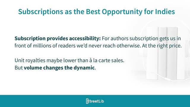20
Subscriptions as the Best Opportunity for Indies
Subscription provides accessibility: For authors subscription gets us in
front of millions of readers we’d never reach otherwise. At the right price.
Unit royalties maybe lower than à la carte sales.
But volume changes the dynamic.

