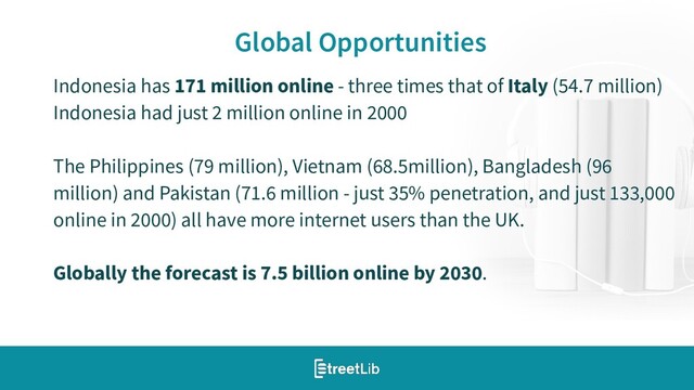 8
Global Opportunities
Indonesia has 171 million online - three times that of Italy (54.7 million)
Indonesia had just 2 million online in 2000
The Philippines (79 million), Vietnam (68.5million), Bangladesh (96
million) and Pakistan (71.6 million - just 35% penetration, and just 133,000
online in 2000) all have more internet users than the UK.
Globally the forecast is 7.5 billion online by 2030.

