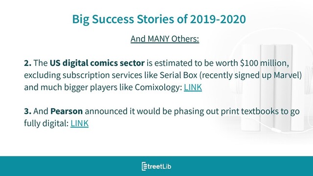 10
Big Success Stories of 2019-2020
And MANY Others:
2. The US digital comics sector is estimated to be worth $100 million,
excluding subscription services like Serial Box (recently signed up Marvel)
and much bigger players like Comixology: LINK
3. And Pearson announced it would be phasing out print textbooks to go
fully digital: LINK
