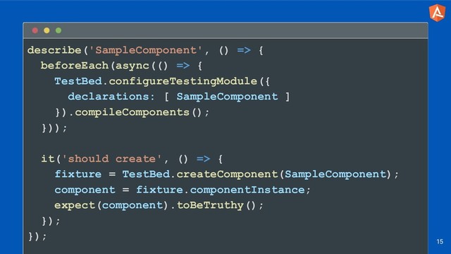 describe('SampleComponent', () => {
beforeEach(async(() => {
TestBed.configureTestingModule({
declarations: [ SampleComponent ]
}).compileComponents();
}));
it('should create', () => {
fixture = TestBed.createComponent(SampleComponent);
component = fixture.componentInstance;
expect(component).toBeTruthy();
});
});
15
