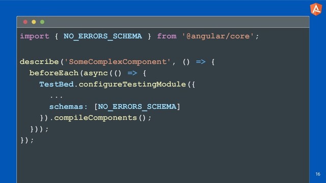 import { NO_ERRORS_SCHEMA } from '@angular/core';
describe('SomeComplexComponent', () => {
beforeEach(async(() => {
TestBed.configureTestingModule({
...
schemas: [NO_ERRORS_SCHEMA]
}).compileComponents();
}));
});
16
