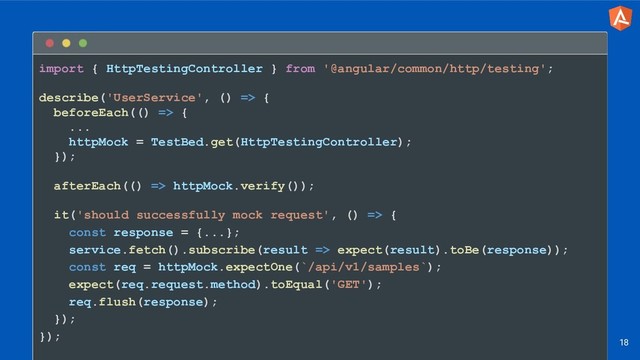 import { HttpTestingController } from '@angular/common/http/testing';
describe('UserService', () => {
beforeEach(() => {
...
httpMock = TestBed.get(HttpTestingController);
});
afterEach(() => httpMock.verify());
it('should successfully mock request', () => {
const response = {...};
service.fetch().subscribe(result => expect(result).toBe(response));
const req = httpMock.expectOne(`/api/v1/samples`);
expect(req.request.method).toEqual('GET');
req.flush(response);
});
});
18
