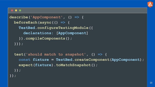 describe('AppComponent', () => {
beforeEach(async(() => {
TestBed.configureTestingModule({
declarations: [AppComponent]
}).compileComponents();
}));
test('should match to snapshot', () => {
const fixture = TestBed.createComponent(AppComponent);
expect(fixture).toMatchSnapshot();
});
});
23
