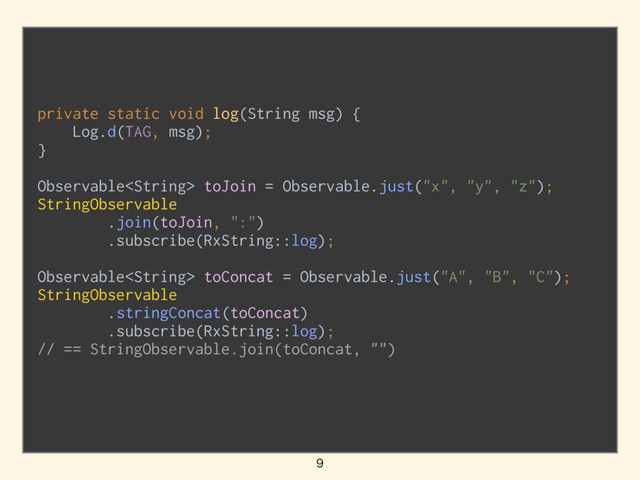 private static void log(String msg) { 
Log.d(TAG, msg); 
}
Observable toJoin = Observable.just("x", "y", "z"); 
StringObservable 
.join(toJoin, ":") 
.subscribe(RxString::log); 
 
Observable toConcat = Observable.just("A", "B", "C"); 
StringObservable 
.stringConcat(toConcat) 
.subscribe(RxString::log); 
// == StringObservable.join(toConcat, "")

