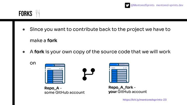 @MentoredSprints mentored-sprints.dev 
Forks 🍴
● Since you want to contribute back to the project we have to
make a fork
● A fork is your own copy of the source code that we will work
on
Repo_A -
some GitHub account
Repo_A_fork -
your GitHub account
https://bit.ly/mentoredsprints-23
