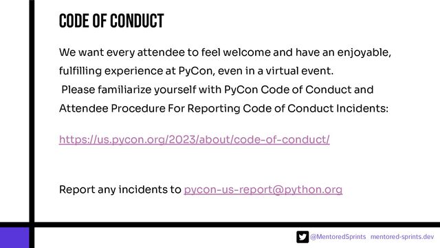 @MentoredSprints mentored-sprints.dev 
Code of conduct
We want every attendee to feel welcome and have an enjoyable,
fulﬁlling experience at PyCon, even in a virtual event.
Please familiarize yourself with PyCon Code of Conduct and
Attendee Procedure For Reporting Code of Conduct Incidents:
https://us.pycon.org/2023/about/code-of-conduct/
Report any incidents to pycon-us-report@python.org
