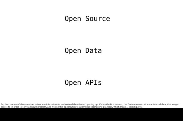 Open Source
Open Data
Source
API
Open s
So, the creation of shiny services drives administrations to understand the value of opening up. We are the ﬁrst reusers, the ﬁrst consumers of some internal data, that we get
access to in order to solve a known problem, and we use this opportunity to apply best engineering practices, which mean… opening APIs.
