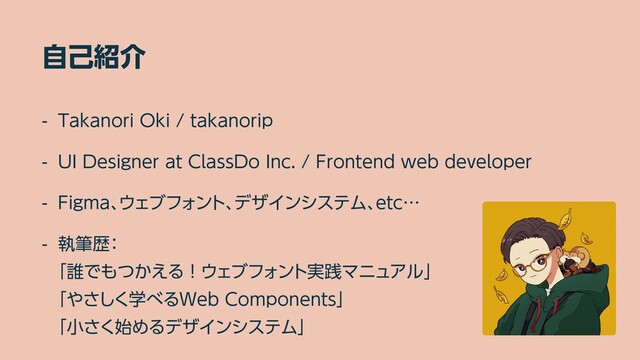 自己紹介
- Takanori Oki / takanorip


- UI Designer at ClassDo Inc. / Frontend web developer


- Figma、ウェブフォント、デザインシステム、etc…


- 執筆歴：
 
「誰でもつかえる！ウェブフォント実践マニュアル」
 
「やさしく学べるWeb Components」
 
「小さく始めるデザインシステム」
