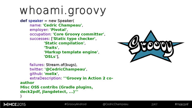 #GroovyAndroid @CedricChampeau 2/47
whoami.groovy
def speaker = new Speaker(
name: 'Cedric Champeau',
employer: 'Pivotal',
occupation: 'Core Groovy committer',
successes: ['Static type checker',
'Static compilation',
'Traits',
'Markup template engine',
'DSLs'],
failures: Stream.of(bugs),
twitter: '@CedricChampeau',
github: 'melix',
extraDescription: '''Groovy in Action 2 co-
author
Misc OSS contribs (Gradle plugins,
deck2pdf, jlangdetect, ...)'''
)
