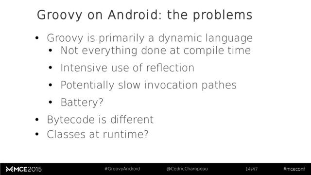 #GroovyAndroid @CedricChampeau 14/47
Groovy on Android: the problems
• Groovy is primarily a dynamic language
• Not everything done at compile time
• Intensive use of reflection
• Potentially slow invocation pathes
• Battery?
• Bytecode is different
• Classes at runtime?
