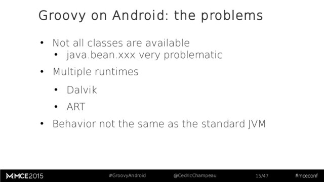 #GroovyAndroid @CedricChampeau 15/47
• Not all classes are available
• java.bean.xxx very problematic
• Multiple runtimes
• Dalvik
• ART
• Behavior not the same as the standard JVM
Groovy on Android: the problems
