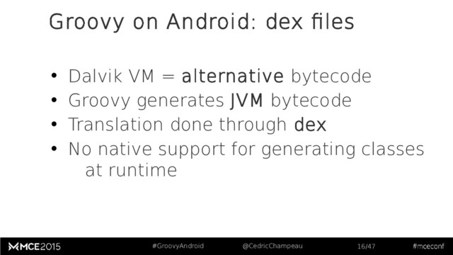 #GroovyAndroid @CedricChampeau 16/47
Groovy on Android: dex files
• Dalvik VM = alternative bytecode
• Groovy generates JVM bytecode
• Translation done through dex
• No native support for generating classes
at runtime
