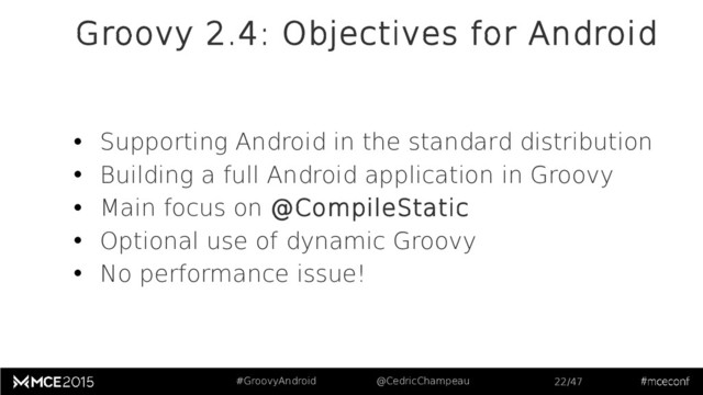 #GroovyAndroid @CedricChampeau 22/47
Groovy 2.4: Objectives for Android
• Supporting Android in the standard distribution
• Building a full Android application in Groovy
• Main focus on @CompileStatic
• Optional use of dynamic Groovy
• No performance issue!
