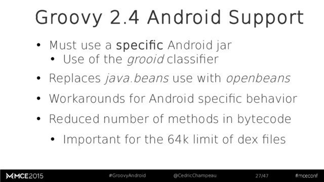#GroovyAndroid @CedricChampeau 27/47
Groovy 2.4 Android Support
• Must use a specific Android jar
• Use of the grooid classifier
• Replaces java.beans use with openbeans
• Workarounds for Android specific behavior
• Reduced number of methods in bytecode
• Important for the 64k limit of dex files
