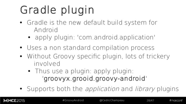 #GroovyAndroid @CedricChampeau 28/47
Gradle plugin
• Gradle is the new default build system for
Android
• apply plugin: 'com.android.application'
• Uses a non standard compilation process
• Without Groovy specific plugin, lots of trickery
involved
• Thus use a plugin: apply plugin:
'groovyx.grooid.groovy-android'
• Supports both the application and library plugins
