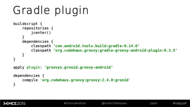 #GroovyAndroid @CedricChampeau 29/47
Gradle plugin
buildscript {
repositories {
jcenter()
}
dependencies {
classpath 'com.android.tools.build:gradle:0.14.0'
classpath 'org.codehaus.groovy:gradle-groovy-android-plugin:0.3.5'
}
}
apply plugin: 'groovyx.grooid.groovy-android'
dependencies {
compile 'org.codehaus.groovy:groovy:2.4.0:grooid'
}
