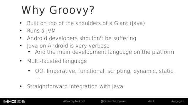 #GroovyAndroid @CedricChampeau 4/47
Why Groovy?
• Built on top of the shoulders of a Giant (Java)
• Runs a JVM
• Android developers shouldn't be suffering
• Java on Android is very verbose
• And the main development language on the platform
• Multi-faceted language
• OO, Imperative, functional, scripting, dynamic, static,
…
• Straightforward integration with Java
