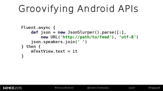 #GroovyAndroid @CedricChampeau 32/47
Groovifying Android APIs
32
Fluent.async {
def json = new JsonSlurper().parse([:],
new URL('http://path/to/feed'), 'utf-8')
json.speakers.join(' ')
} then {
mTextView.text = it
}
