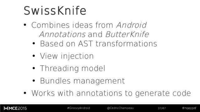 #GroovyAndroid @CedricChampeau 37/47
SwissKnife
• Combines ideas from Android
Annotations and ButterKnife
• Based on AST transformations
• View injection
• Threading model
• Bundles management
• Works with annotations to generate code
