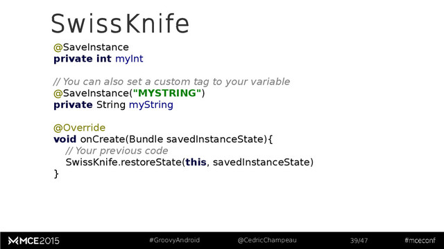 #GroovyAndroid @CedricChampeau 39/47
SwissKnife
@SaveInstance
private int myInt
// You can also set a custom tag to your variable
@SaveInstance("MYSTRING")
private String myString
@Override
void onCreate(Bundle savedInstanceState){
// Your previous code
SwissKnife.restoreState(this, savedInstanceState)
}
